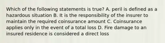 Which of the following statements is true? A. peril is defined as a hazardous situation B. It is the responsibility of the insurer to maintain the required coinsurance amount C. Coinsurance applies only in the event of a total loss D. Fire damage to an insured residence is considered a direct loss