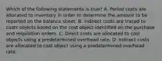 Which of the following statements is true? A. Period costs are allocated to inventory in order to determine the amount to be reported on the balance sheet. B. Indirect costs are traced to costs objects based on the cost object identified on the purchase and requisition orders. C. Direct costs are allocated to cost objects using a predetermined overhead rate. D. Indirect costs are allocated to cost object using a predetermined overhead rate.