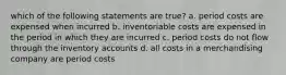 which of the following statements are true? a. period costs are expensed when incurred b. inventoriable costs are expensed in the period in which they are incurred c. period costs do not flow through the inventory accounts d. all costs in a merchandising company are period costs