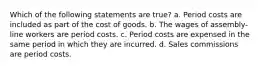 Which of the following statements are true? a. Period costs are included as part of the cost of goods. b. The wages of assembly-line workers are period costs. c. Period costs are expensed in the same period in which they are incurred. d. Sales commissions are period costs.