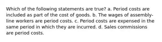 Which of the following statements are true? a. Period costs are included as part of the cost of goods. b. The wages of assembly-line workers are period costs. c. Period costs are expensed in the same period in which they are incurred. d. Sales commissions are period costs.