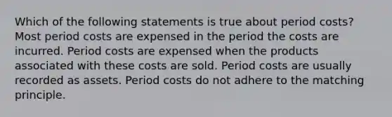 Which of the following statements is true about period costs? Most period costs are expensed in the period the costs are incurred. Period costs are expensed when the products associated with these costs are sold. Period costs are usually recorded as assets. Period costs do not adhere to the matching principle.