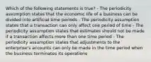 Which of the following statements is true? - The periodicity assumption states that the economic life of a business can be divided into artificial time periods - The periodicity assumption states that a transaction can only affect one period of time - The periodicity assumption states that estimates should not be made if a transaction affects more than one time period - The periodicity assumption states that adjustments to the enterprise's accounts can only be made in the time period when the business terminates its operations