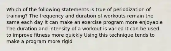 Which of the following statements is true of periodization of training? The frequency and duration of workouts remain the same each day It can make an exercise program more enjoyable The duration and intensity of a workout is varied It can be used to improve fitness more quickly Using this technique tends to make a program more rigid