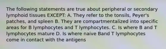 The following statements are true about peripheral or secondary lymphoid tissues EXCEPT: A. They refer to the tonsils, Peyer's patches, and spleen B. They are compartmentalized into specific areas for B lymphocytes and T lymphocytes. C. Is where B and T lymphocytes mature D. Is where naive Band T lymphocytes come in contact with the antigens