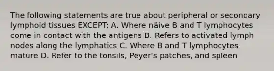 The following statements are true about peripheral or secondary lymphoid tissues EXCEPT: A. Where näive B and T lymphocytes come in contact with the antigens B. Refers to activated lymph nodes along the lymphatics C. Where B and T lymphocytes mature D. Refer to the tonsils, Peyer's patches, and spleen