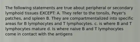 The following statements are true about peripheral or secondary lymphoid tissues EXCEPT: A. They refer to the tonsils, Peyer's patches, and spleen B. They are compartmentalized into specific areas for B lymphocytes and T lymphocytes. c. is where B and T lymphocytes mature d. Is where naive B and T lymphocytes come in contact with the antigens