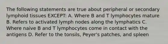 The following statements are true about peripheral or secondary lymphoid tissues EXCEPT: A. Where B and T lymphocytes mature B. Refers to activated lymph nodes along the lymphatics C. Where naive B and T lymphocytes come in contact with the antigens D. Refer to the tonsils, Peyer's patches, and spleen