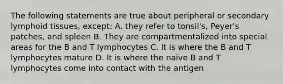 The following statements are true about peripheral or secondary lymphoid tissues, except: A. they refer to tonsil's, Peyer's patches, and spleen B. They are compartmentalized into special areas for the B and T lymphocytes C. It is where the B and T lymphocytes mature D. It is where the naive B and T lymphocytes come into contact with the antigen