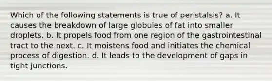 Which of the following statements is true of peristalsis? a. It causes the breakdown of large globules of fat into smaller droplets. b. It propels food from one region of the gastrointestinal tract to the next. c. It moistens food and initiates the chemical process of digestion. d. It leads to the development of gaps in tight junctions.