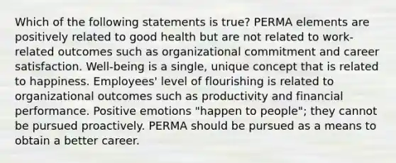 Which of the following statements is true? PERMA elements are positively related to good health but are not related to work-related outcomes such as organizational commitment and career satisfaction. Well-being is a single, unique concept that is related to happiness. Employees' level of flourishing is related to organizational outcomes such as productivity and financial performance. Positive emotions "happen to people"; they cannot be pursued proactively. PERMA should be pursued as a means to obtain a better career.