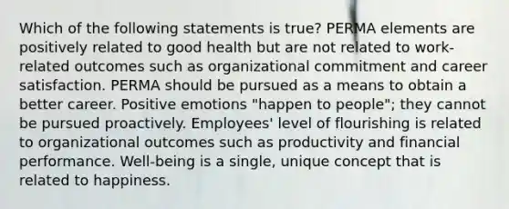 Which of the following statements is true? PERMA elements are positively related to good health but are not related to work-related outcomes such as organizational commitment and career satisfaction. PERMA should be pursued as a means to obtain a better career. Positive emotions "happen to people"; they cannot be pursued proactively. Employees' level of flourishing is related to organizational outcomes such as productivity and financial performance. Well-being is a single, unique concept that is related to happiness.