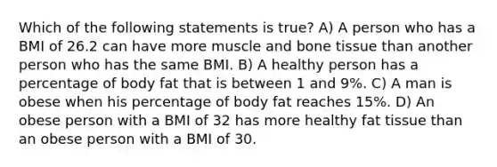 Which of the following statements is true? A) A person who has a BMI of 26.2 can have more muscle and bone tissue than another person who has the same BMI. B) A healthy person has a percentage of body fat that is between 1 and 9%. C) A man is obese when his percentage of body fat reaches 15%. D) An obese person with a BMI of 32 has more healthy fat tissue than an obese person with a BMI of 30.