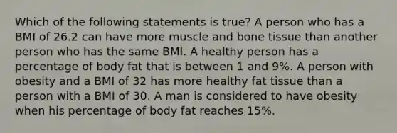 Which of the following statements is true? A person who has a BMI of 26.2 can have more muscle and bone tissue than another person who has the same BMI. A healthy person has a percentage of body fat that is between 1 and 9%. A person with obesity and a BMI of 32 has more healthy fat tissue than a person with a BMI of 30. A man is considered to have obesity when his percentage of body fat reaches 15%.