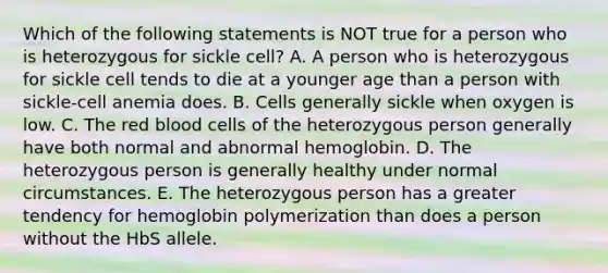 Which of the following statements is NOT true for a person who is heterozygous for sickle cell? A. A person who is heterozygous for sickle cell tends to die at a younger age than a person with sickle-cell anemia does. B. Cells generally sickle when oxygen is low. C. The <a href='https://www.questionai.com/knowledge/kO3ylSXuZ5-red-blood-cells' class='anchor-knowledge'>red blood cells</a> of the heterozygous person generally have both normal and abnormal hemoglobin. D. The heterozygous person is generally healthy under normal circumstances. E. The heterozygous person has a greater tendency for hemoglobin polymerization than does a person without the HbS allele.