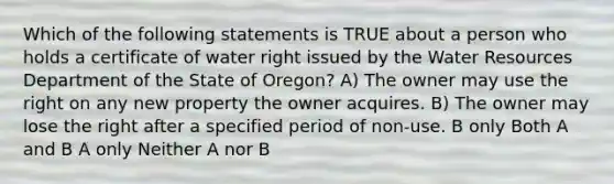 Which of the following statements is TRUE about a person who holds a certificate of water right issued by the Water Resources Department of the State of Oregon? A) The owner may use the right on any new property the owner acquires. B) The owner may lose the right after a specified period of non-use. B only Both A and B A only Neither A nor B