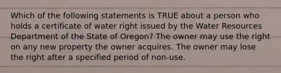 Which of the following statements is TRUE about a person who holds a certificate of water right issued by the Water Resources Department of the State of Oregon? The owner may use the right on any new property the owner acquires. The owner may lose the right after a specified period of non-use.