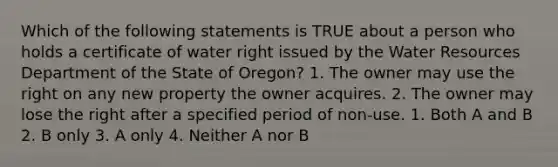 Which of the following statements is TRUE about a person who holds a certificate of water right issued by the Water Resources Department of the State of Oregon? 1. The owner may use the right on any new property the owner acquires. 2. The owner may lose the right after a specified period of non-use. 1. Both A and B 2. B only 3. A only 4. Neither A nor B