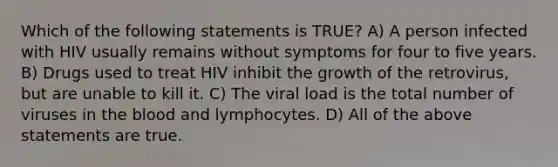 Which of the following statements is TRUE? A) A person infected with HIV usually remains without symptoms for four to five years. B) Drugs used to treat HIV inhibit the growth of the retrovirus, but are unable to kill it. C) The viral load is the total number of viruses in the blood and lymphocytes. D) All of the above statements are true.