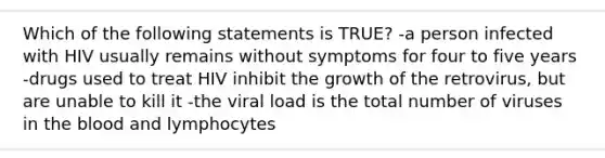 Which of the following statements is TRUE? -a person infected with HIV usually remains without symptoms for four to five years -drugs used to treat HIV inhibit the growth of the retrovirus, but are unable to kill it -the viral load is the total number of viruses in the blood and lymphocytes