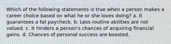 Which of the following statements is true when a person makes a career choice based on what he or she loves doing? a. It guarantees a fat paycheck. b. Less-routine abilities are not valued. c. It hinders a person's chances of acquiring financial gains. d. Chances of personal success are boosted.