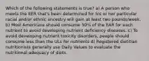 Which of the following statements is true? a) A person who meets the EER that's been determined for his or her particular racial and/or ethnic ancestry will gain at least two pounds/week. b) Most Americans should consume 50% of the EAR for each nutrient to avoid developing nutrient deficiency diseases. c) To avoid developing nutrient toxicity disorders, people should consume less than the ULs for nutrients d) Registered dietitian nutritionists generally use Daily Values to evaluate the nutritional adequacy of diets.