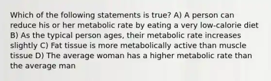 Which of the following statements is true? A) A person can reduce his or her metabolic rate by eating a very low-calorie diet B) As the typical person ages, their metabolic rate increases slightly C) Fat tissue is more metabolically active than muscle tissue D) The average woman has a higher metabolic rate than the average man