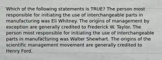 Which of the following statements is TRUE? The person most responsible for initiating the use of interchangeable parts in manufacturing was Eli Whitney. The origins of management by exception are generally credited to Frederick W. Taylor. The person most responsible for initiating the use of interchangeable parts in manufacturing was Walter Shewhart. The origins of the scientific management movement are generally credited to Henry Ford.