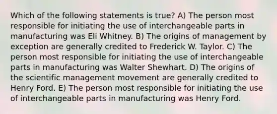 Which of the following statements is true? A) The person most responsible for initiating the use of interchangeable parts in manufacturing was Eli Whitney. B) The origins of management by exception are generally credited to Frederick W. Taylor. C) The person most responsible for initiating the use of interchangeable parts in manufacturing was Walter Shewhart. D) The origins of the scientific management movement are generally credited to Henry Ford. E) The person most responsible for initiating the use of interchangeable parts in manufacturing was Henry Ford.