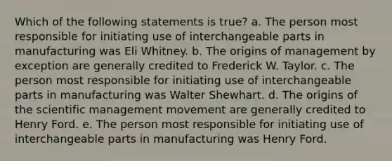 Which of the following statements is true? a. The person most responsible for initiating use of interchangeable parts in manufacturing was Eli Whitney. b. The origins of management by exception are generally credited to Frederick W. Taylor. c. The person most responsible for initiating use of interchangeable parts in manufacturing was Walter Shewhart. d. The origins of the scientific management movement are generally credited to Henry Ford. e. The person most responsible for initiating use of interchangeable parts in manufacturing was Henry Ford.