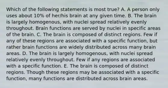 Which of the following statements is most true? A. A person only uses about 10% of her/his brain at any given time. B. The brain is largely homogenous, with nuclei spread relatively evenly throughout. Brain functions are served by nuclei in specific areas of the brain. C. The brain is composed of distinct regions. Few if any of these regions are associated with a specific function, but rather brain functions are widely distributed across many brain areas. D. The brain is largely homogenous, with nuclei spread relatively evenly throughout. Few if any regions are associated with a specific function. E. The brain is composed of distinct regions. Though these regions may be associated with a specific function, many functions are distributed across brain areas.