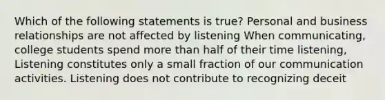 Which of the following statements is true? Personal and business relationships are not affected by listening When communicating, college students spend more than half of their time listening, Listening constitutes only a small fraction of our communication activities. Listening does not contribute to recognizing deceit