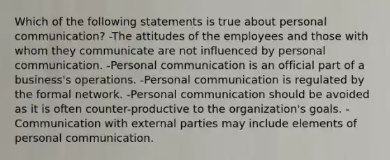 Which of the following statements is true about personal communication? -The attitudes of the employees and those with whom they communicate are not influenced by personal communication. -Personal communication is an official part of a business's operations. -Personal communication is regulated by the formal network. -Personal communication should be avoided as it is often counter-productive to the organization's goals. -Communication with external parties may include elements of personal communication.