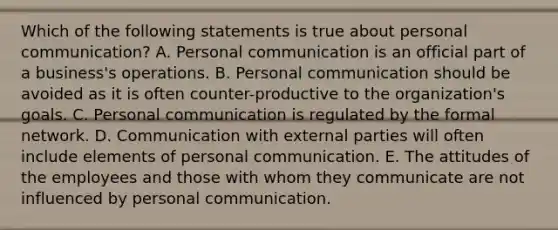 Which of the following statements is true about personal communication? A. Personal communication is an official part of a business's operations. B. Personal communication should be avoided as it is often counter-productive to the organization's goals. C. Personal communication is regulated by the formal network. D. Communication with external parties will often include elements of personal communication. E. The attitudes of the employees and those with whom they communicate are not influenced by personal communication.