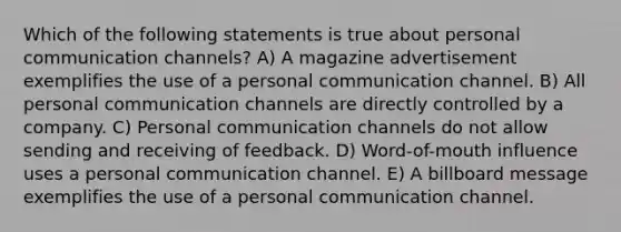 Which of the following statements is true about personal communication channels? A) A magazine advertisement exemplifies the use of a personal communication channel. B) All personal communication channels are directly controlled by a company. C) Personal communication channels do not allow sending and receiving of feedback. D) Word-of-mouth influence uses a personal communication channel. E) A billboard message exemplifies the use of a personal communication channel.