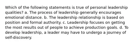 Which of the following statements is true of personal leadership qualities? a. The process of leadership generally encourages emotional distance. b. The leadership relationship is based on position and formal authority. c. Leadership focuses on getting the most results out of people to achieve production goals. d. To develop leadership, a leader may have to undergo a journey of self-discovery.