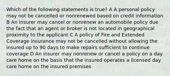 Which of the following statements is true? A A personal policy may not be cancelled or nonrenewed based on credit information B An insurer may cancel or nonrenew an automobile policy due the fact that an agent or broker is not located in geographical proximity to the applicant C A policy of Fire and Extended Coverage insurance may not be cancelled without allowing the insured up to 90 days to make repairs sufficient to continue coverage D An insurer may nonrenew or cancel a policy on a day care home on the basis that the insured operates a licensed day care home on the insured premises