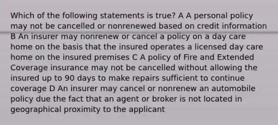 Which of the following statements is true? A A personal policy may not be cancelled or nonrenewed based on credit information B An insurer may nonrenew or cancel a policy on a day care home on the basis that the insured operates a licensed day care home on the insured premises C A policy of Fire and Extended Coverage insurance may not be cancelled without allowing the insured up to 90 days to make repairs sufficient to continue coverage D An insurer may cancel or nonrenew an automobile policy due the fact that an agent or broker is not located in geographical proximity to the applicant