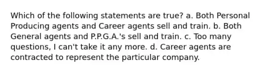 Which of the following statements are true? a. Both Personal Producing agents and Career agents sell and train. b. Both General agents and P.P.G.A.'s sell and train. c. Too many questions, I can't take it any more. d. Career agents are contracted to represent the particular company.