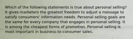 Which of the following statements is true about personal selling? It gives marketers the greatest freedom to adjust a message to satisfy consumers' information needs. Personal selling goals are the same for every company that engages in personal selling. It is among the cheapest forms of promotion. Personal selling is most important in business-to-consumer sales.