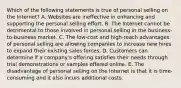 Which of the following statements is true of personal selling on the Internet? A. Websites are ineffective in enhancing and supporting the personal selling effort. B. The Internet cannot be detrimental to those involved in personal selling in the business-to-business market. C. The low-cost and high-reach advantages of personal selling are allowing companies to increase new hires to expand their existing sales forces. D. Customers can determine if a company's offering satisfies their needs through trial demonstrations or samples offered online. E. The disadvantage of personal selling on the Internet is that it is time-consuming and it also incurs additional costs.