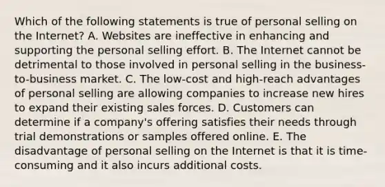 Which of the following statements is true of personal selling on the Internet? A. Websites are ineffective in enhancing and supporting the personal selling effort. B. The Internet cannot be detrimental to those involved in personal selling in the business-to-business market. C. The low-cost and high-reach advantages of personal selling are allowing companies to increase new hires to expand their existing sales forces. D. Customers can determine if a company's offering satisfies their needs through trial demonstrations or samples offered online. E. The disadvantage of personal selling on the Internet is that it is time-consuming and it also incurs additional costs.