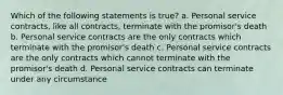 Which of the following statements is true? a. Personal service contracts, like all contracts, terminate with the promisor's death b. Personal service contracts are the only contracts which terminate with the promisor's death c. Personal service contracts are the only contracts which cannot terminate with the promisor's death d. Personal service contracts can terminate under any circumstance