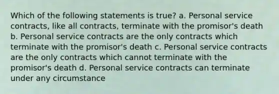 Which of the following statements is true? a. Personal service contracts, like all contracts, terminate with the promisor's death b. Personal service contracts are the only contracts which terminate with the promisor's death c. Personal service contracts are the only contracts which cannot terminate with the promisor's death d. Personal service contracts can terminate under any circumstance