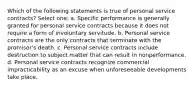 Which of the following statements is true of personal service contracts? Select one: a. Specific performance is generally granted for personal service contracts because it does not require a form of involuntary servitude. b. Personal service contracts are the only contracts that terminate with the promisor's death. c. Personal service contracts include destruction to subject matter that can result in nonperformance. d. Personal service contracts recognize commercial impracticability as an excuse when unforeseeable developments take place.