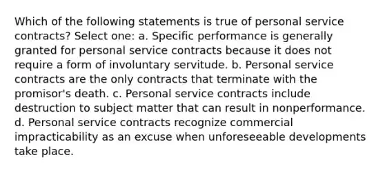 Which of the following statements is true of personal service contracts? Select one: a. Specific performance is generally granted for personal service contracts because it does not require a form of involuntary servitude. b. Personal service contracts are the only contracts that terminate with the promisor's death. c. Personal service contracts include destruction to subject matter that can result in nonperformance. d. Personal service contracts recognize commercial impracticability as an excuse when unforeseeable developments take place.