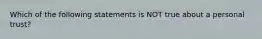 Which of the following statements is NOT true about a personal trust?