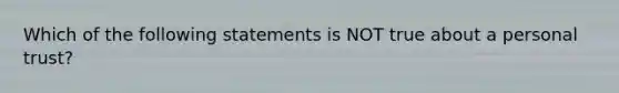 Which of the following statements is NOT true about a personal trust?