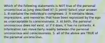 Which of the following statements is NOT true of the personal unconscious as Jung described it? (1 point) Select your answer: 1. It contains the individual's complexes. 2. It contains ideas, impressions, and memories that have been repressed by the ego as unacceptable to consciousness. 3. At birth, the personal unconscious does not exist, or if it does, it has no contents. 4. Information can move fairly readily between the personal unconscious and consciousness. 5. all of the above are TRUE of the personal unconscious.