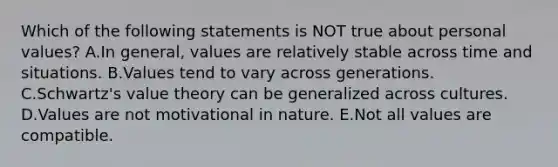 Which of the following statements is NOT true about personal values? A.In general, values are relatively stable across time and situations. B.Values tend to vary across generations. C.Schwartz's value theory can be generalized across cultures. D.Values are not motivational in nature. E.Not all values are compatible.